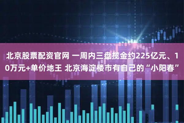 北京股票配资官网 一周内三盘揽金约225亿元、10万元+单价地王 北京海淀楼市有自己的“小阳春”