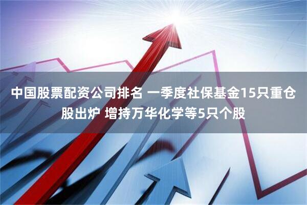 中国股票配资公司排名 一季度社保基金15只重仓股出炉 增持万华化学等5只个股