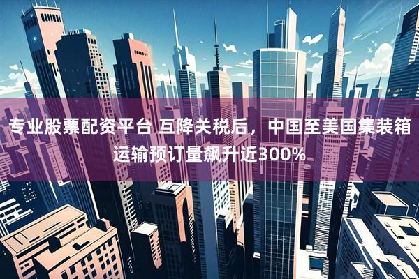 专业股票配资平台 互降关税后，中国至美国集装箱运输预订量飙升近300%