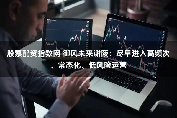 股票配资指数网 御风未来谢陵：尽早进入高频次、常态化、低风险运营