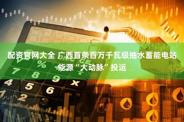配资官网大全 广西首条百万千瓦级抽水蓄能电站能源“大动脉”投运