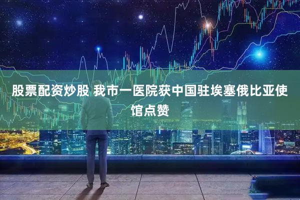 股票配资炒股 我市一医院获中国驻埃塞俄比亚使馆点赞