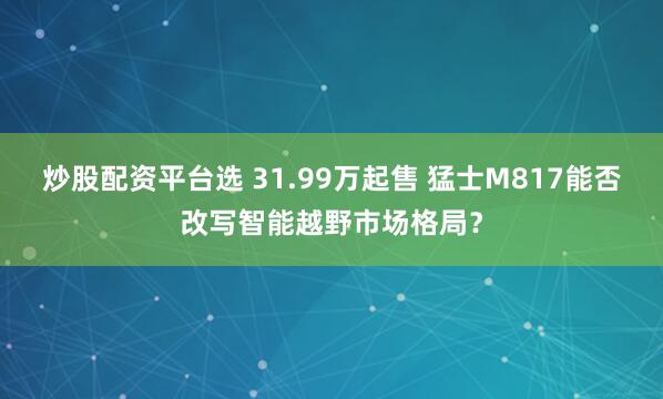 炒股配资平台选 31.99万起售 猛士M817能否改写智能越野市场格局？