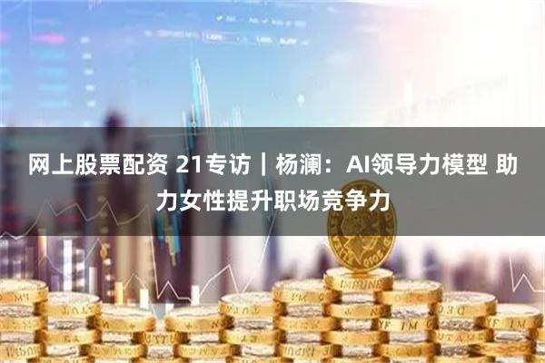 网上股票配资 21专访｜杨澜：AI领导力模型 助力女性提升职场竞争力