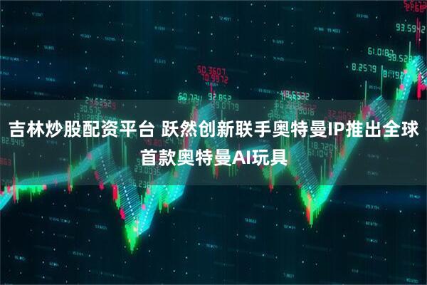 吉林炒股配资平台 跃然创新联手奥特曼IP推出全球首款奥特曼AI玩具