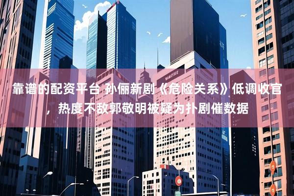 靠谱的配资平台 孙俪新剧《危险关系》低调收官，热度不敌郭敬明被疑为扑剧催数据