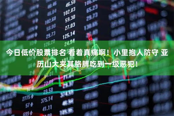 今日低价股票排名 看着真痛啊！小里抱人防守 亚历山大夹其胳膊吃到一级恶犯！