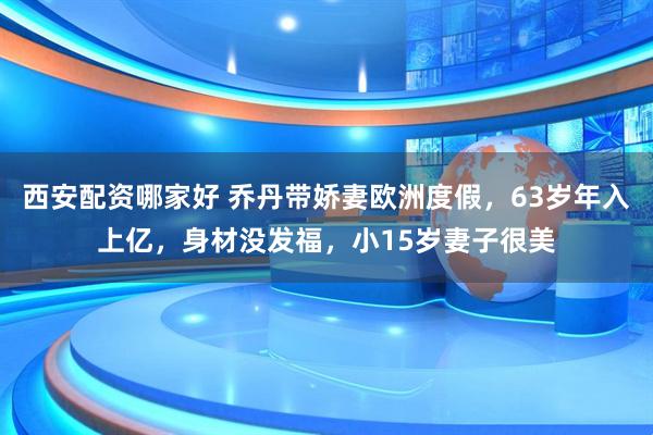 西安配资哪家好 乔丹带娇妻欧洲度假，63岁年入上亿，身材没发福，小15岁妻子很美