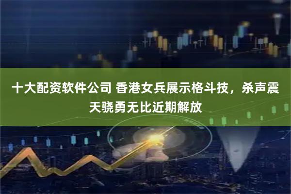 十大配资软件公司 香港女兵展示格斗技，杀声震天骁勇无比近期解放