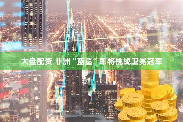 大盘配资 非洲“蓝鲨”即将挑战卫冕冠军