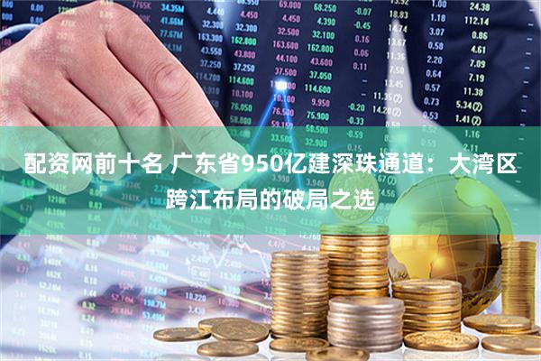 配资网前十名 广东省950亿建深珠通道：大湾区跨江布局的破局之选