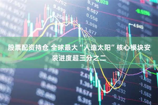 股票配资持仓 全球最大“人造太阳”核心模块安装进度超三分之二