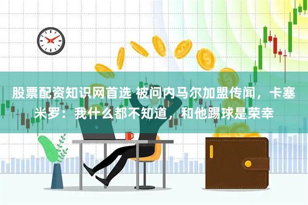 股票配资知识网首选 被问内马尔加盟传闻，卡塞米罗：我什么都不知道，和他踢球是荣幸
