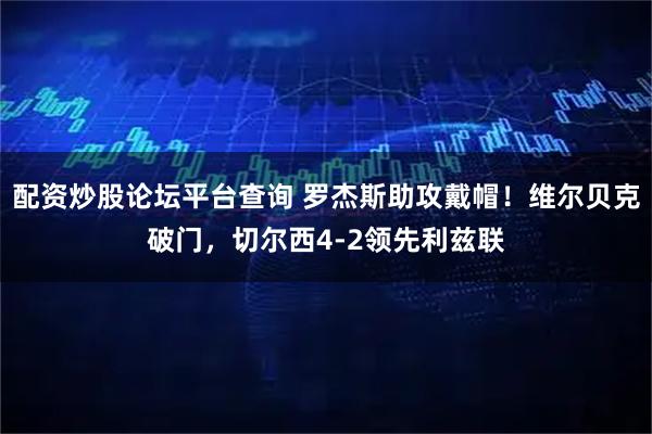 配资炒股论坛平台查询 罗杰斯助攻戴帽！维尔贝克破门，切尔西4-2领先利兹联